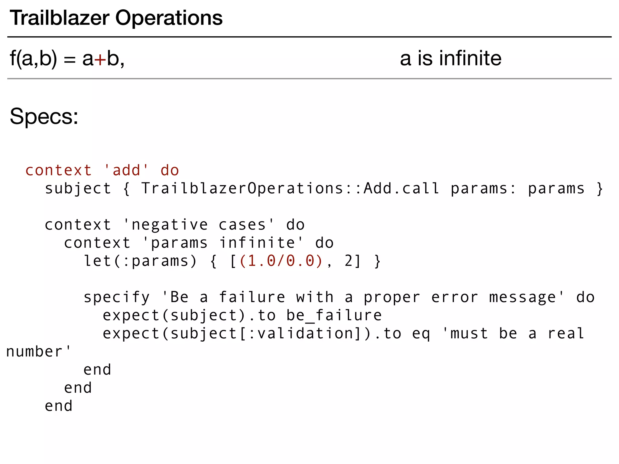 Specs:
context 'add' do
subject { TrailblazerOperations::Add.call params: params }
 
context 'negative cases' do
context 'params infinite' do
let(:params) { [(1.0/0.0), 2] }
specify 'Be a failure with a proper error message' do
expect(subject).to be_failure
expect(subject[:validation]).to eq 'must be a real
number'
end
end
end
Trailblazer Operations
f(a,b) = a+b, a is inﬁnite
 