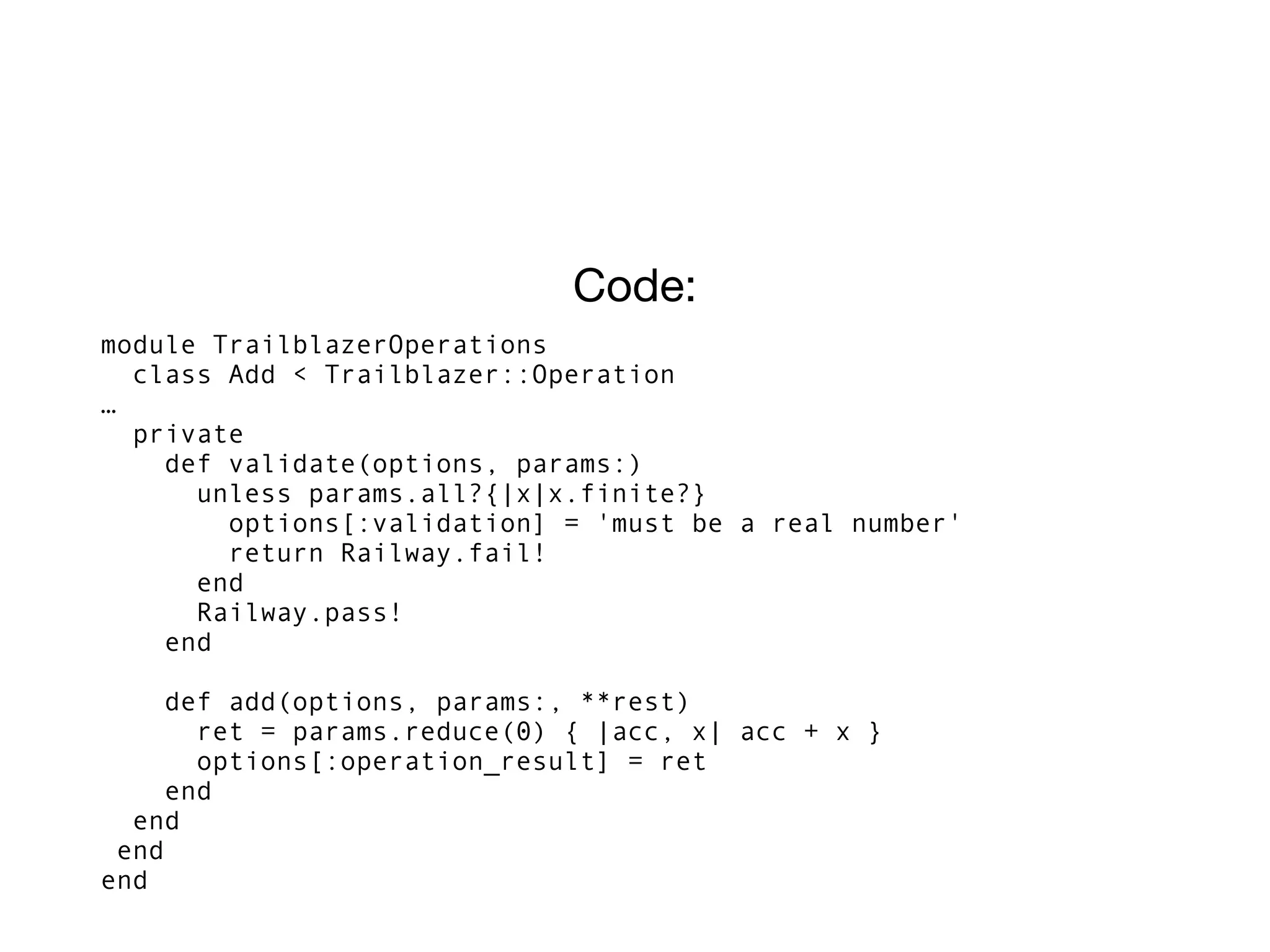 Code:
module TrailblazerOperations
class Add < Trailblazer::Operation
…
private
def validate(options, params:)
unless params.all?{|x|x.finite?}
options[:validation] = 'must be a real number'
return Railway.fail!
end
Railway.pass!
end
def add(options, params:, **rest)
ret = params.reduce(0) { |acc, x| acc + x }
options[:operation_result] = ret
end
end
end
end
 