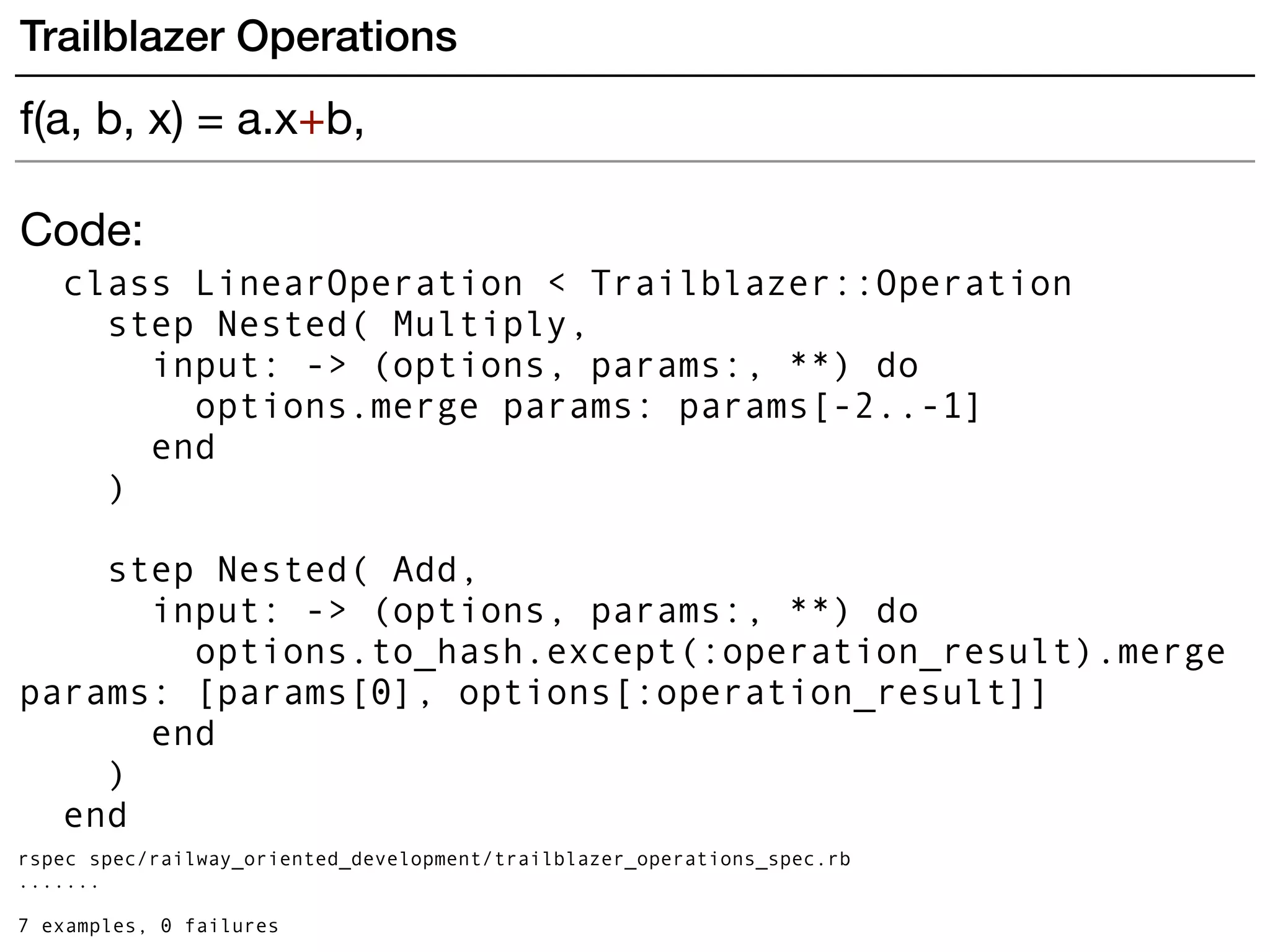 Code:
class LinearOperation < Trailblazer::Operation
step Nested( Multiply,
input: -> (options, params:, **) do
options.merge params: params[-2..-1]
end
)
step Nested( Add,
input: -> (options, params:, **) do
options.to_hash.except(:operation_result).merge
params: [params[0], options[:operation_result]]
end
)
end
rspec spec/railway_oriented_development/trailblazer_operations_spec.rb
.......
7 examples, 0 failures
Trailblazer Operations
f(a, b, x) = a.x+b,
 