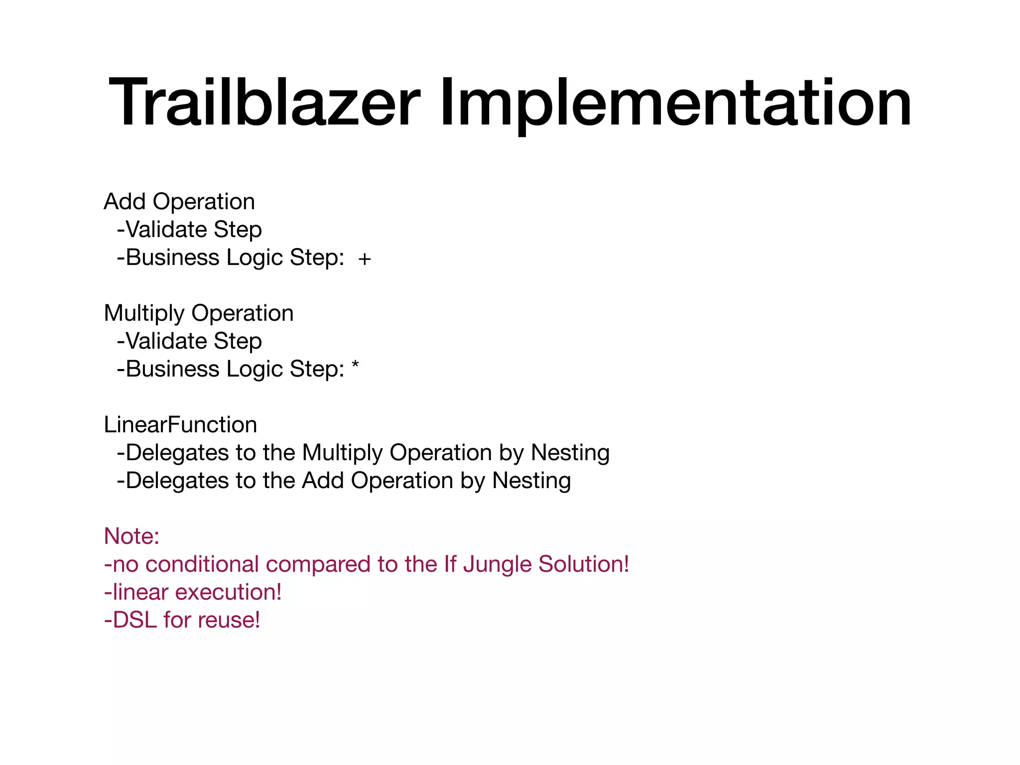 Add Operation

-Validate Step

-Business Logic Step: +

Multiply Operation

-Validate Step

-Business Logic Step: *

LinearFunction

-Delegates to the Multiply Operation by Nesting

-Delegates to the Add Operation by Nesting

Note:

-no conditional compared to the If Jungle Solution!

-linear execution!

-DSL for reuse!

Trailblazer Implementation
 