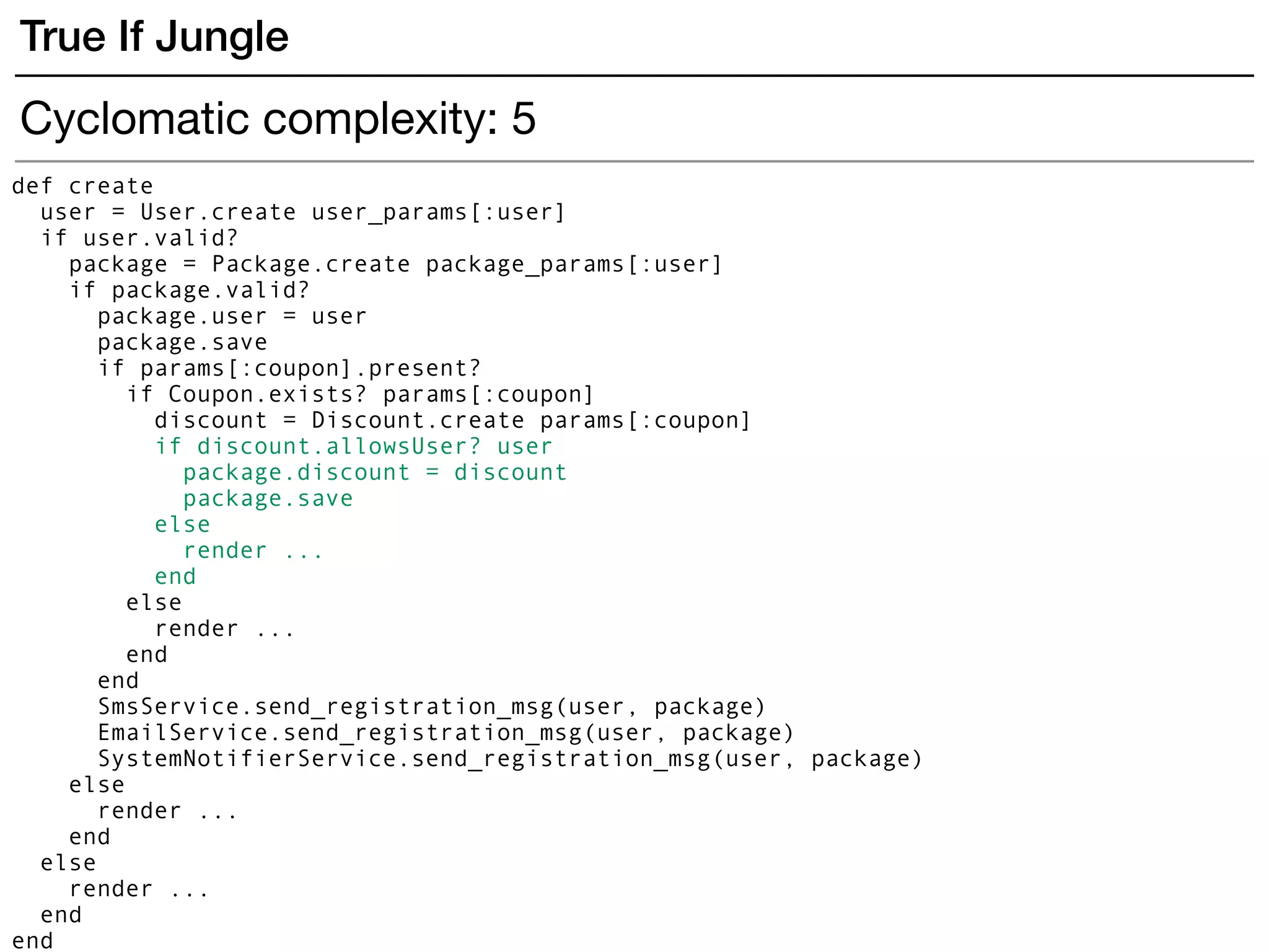 True If Jungle
def create
user = User.create user_params[:user]
if user.valid?
package = Package.create package_params[:user]
if package.valid?
package.user = user
package.save
if params[:coupon].present?
if Coupon.exists? params[:coupon]
discount = Discount.create params[:coupon]
if discount.allowsUser? user
package.discount = discount
package.save
else
render ...
end
else
render ...
end
end
SmsService.send_registration_msg(user, package)
EmailService.send_registration_msg(user, package)
SystemNotifierService.send_registration_msg(user, package)
else
render ...
end
else
render ...
end
end
Cyclomatic complexity: 5
 