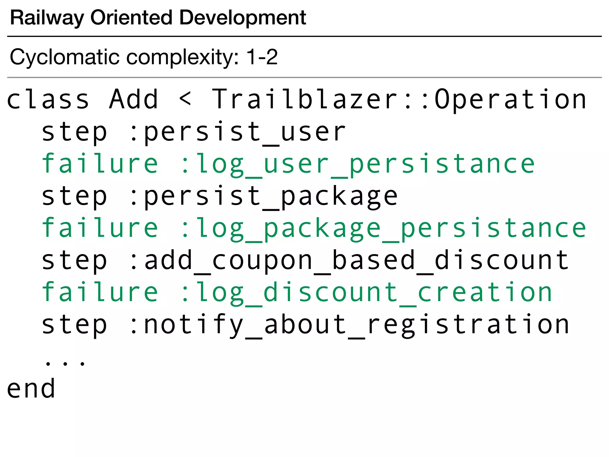 Railway Oriented Development
Cyclomatic complexity: 1-2
class Add < Trailblazer::Operation
step :persist_user
failure :log_user_persistance
step :persist_package
failure :log_package_persistance
step :add_coupon_based_discount
failure :log_discount_creation
step :notify_about_registration
...
end
 