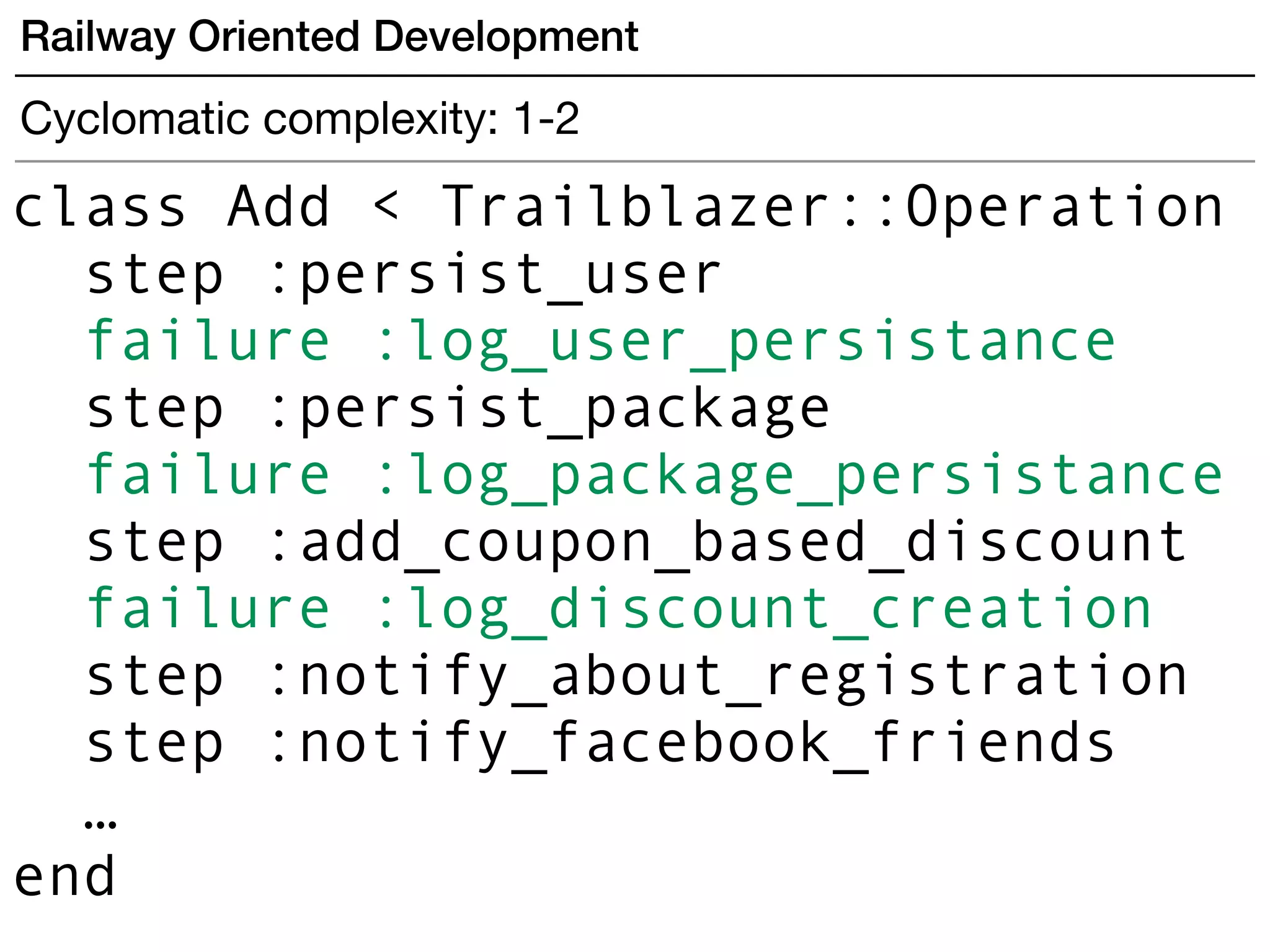 Railway Oriented Development
Cyclomatic complexity: 1-2
class Add < Trailblazer::Operation
step :persist_user
failure :log_user_persistance
step :persist_package
failure :log_package_persistance
step :add_coupon_based_discount
failure :log_discount_creation
step :notify_about_registration
step :notify_facebook_friends
…
end
 