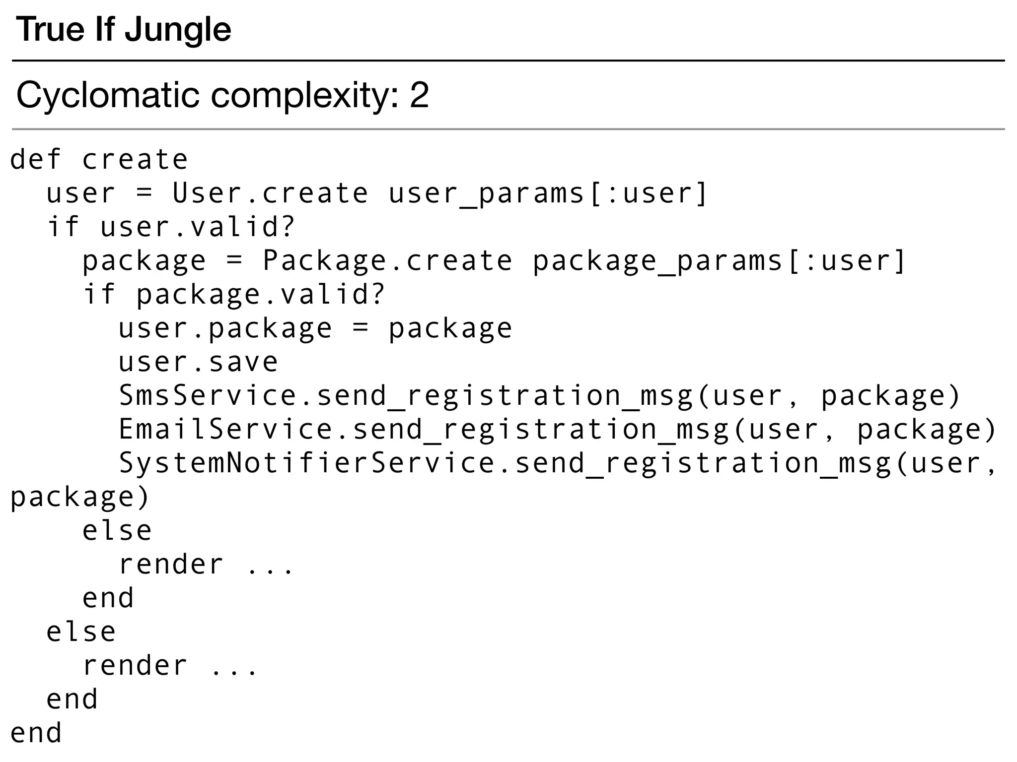 def create
user = User.create user_params[:user]
if user.valid?
package = Package.create package_params[:user]
if package.valid?
user.package = package
user.save
SmsService.send_registration_msg(user, package)
EmailService.send_registration_msg(user, package)
SystemNotifierService.send_registration_msg(user,
package)
else
render ...
end
else
render ...
end
end
True If Jungle
Cyclomatic complexity: 2
 