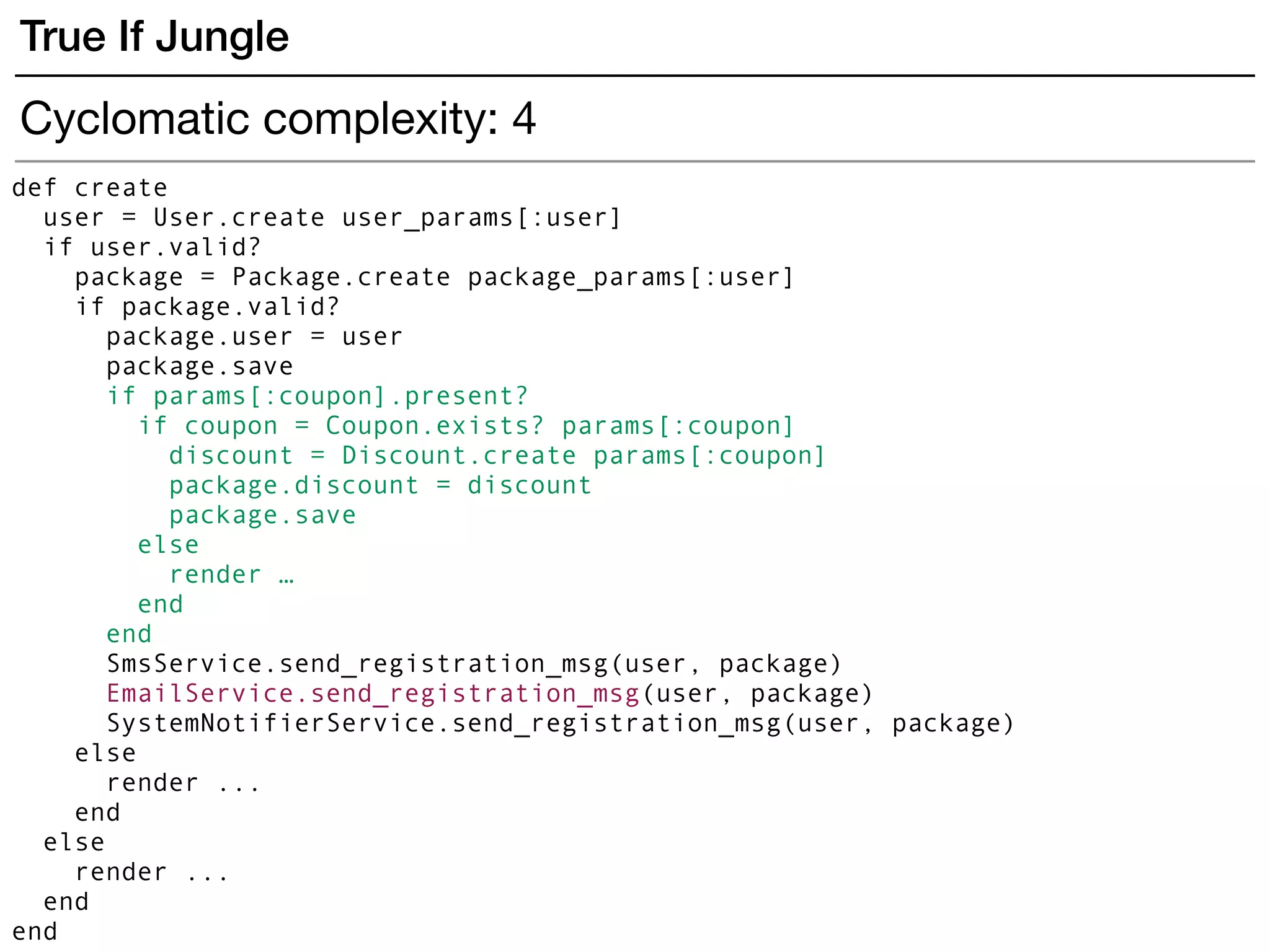def create
user = User.create user_params[:user]
if user.valid?
package = Package.create package_params[:user]
if package.valid?
package.user = user
package.save
if params[:coupon].present?
if coupon = Coupon.exists? params[:coupon]
discount = Discount.create params[:coupon]
package.discount = discount
package.save
else
render …
end
end
SmsService.send_registration_msg(user, package)
EmailService.send_registration_msg(user, package)
SystemNotifierService.send_registration_msg(user, package)
else
render ...
end
else
render ...
end
end
True If Jungle
Cyclomatic complexity: 4
 