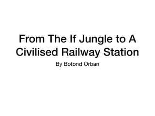 From The If Jungle to A
Civilised Railway Station
By Botond Orban
 