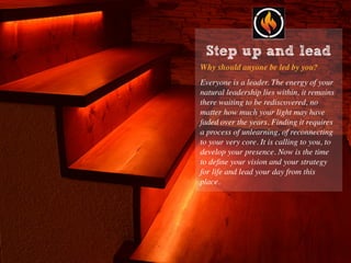 Step up and lead
Why should anyone be led by you?
Everyone is a leader. The energy of your
natural leadership lies within, it remains
there waiting to be rediscovered, no
matter how much your light may have
faded over the years. Finding it requires
a process of unlearning, of reconnecting
to your very core. It is calling to you, to
develop your presence. Now is the time
to deﬁne your vision and your strategy
for life and lead your day from this
place.
 
