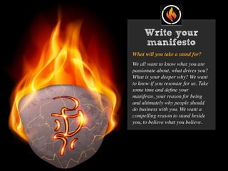 Write your
manifesto
What will you take a stand for?
We all want to know what you are
passionate about, what drives you?
What is your deeper why? We want
to know if you resonate for us. Take
some time and deﬁne your
manifesto, your reason for being
and ultimately why people should
do business with you. We want a
compelling reason to stand beside
you, to believe what you believe.
 
