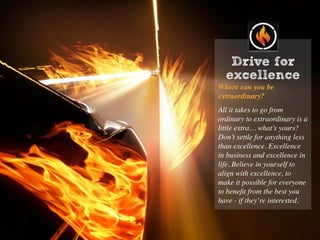 Drive for
excellence
Where can you be
extraordinary?
All it takes to go from
ordinary to extraordinary is a
little extra… what’s yours?
Don’t settle for anything less
than excellence. Excellence
in business and excellence in
life. Believe in yourself to
align with excellence, to
make it possible for everyone
to beneﬁt from the best you
have - if they’re interested.
 