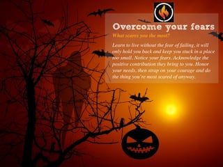 Overcome your fears
What scares you the most?
Learn to live without the fear of failing, it will
only hold you back and keep you stuck in a place
too small. Notice your fears. Acknowledge the
positive contribution they bring to you. Honor
your needs, then strap on your courage and do
the thing you’re most scared of anyway.
 