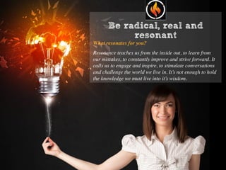 Be radical, real and
resonant
What resonates for you?
Resonance teaches us from the inside out, to learn from
our mistakes, to constantly improve and strive forward. It
calls us to engage and inspire, to stimulate conversations
and challenge the world we live in. It’s not enough to hold
the knowledge we must live into it’s wisdom.
 