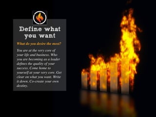 What do you desire the most?
You are at the very core of
your life and business. Who
you are becoming as a leader
deﬁnes the quality of your
success. Come home to
yourself at your very core. Get
clear on what you want. Write
it down. Co-create your own
destiny.
Define what
you want
 