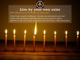 Live by your own rules
How ready are you to live the life you want to live?
Unlock your energetic intelligence. Develop your personal presence and
design a life and business that fully expresses your passion to make a
difference in the world. Align and integrate life and business. Build momentum.
 