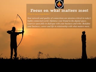Focus on what matters most
What is non-negotiable?
Your network and quality of connections are mission-critical in today’s
highly connected world. Optimize your brand in the digital space.
Learn to open fully in dialogue with your business and tribe. Redeﬁne
your business, career and life in relationship with what matters most.
 