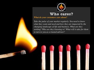 Who cares?
What do your customers care about?
Take the pulse of your market regularly. You need to know
what they want and need and how they are impacted by the
changing landscape of life and business. What are they
seeking? Who are they listening to? What will it take for them
to turn to you as a trusted advisor?
 