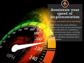 Accelerate your
speed of
implementation
What do you need to do or stop doing?
JFDI. Tackle the tough challenges,
address real issues as they arise and get
better results faster by committing to
implementation and course correcting
as you go. Speed of implementation is
the only competitive advantage left in
today’s market.
 