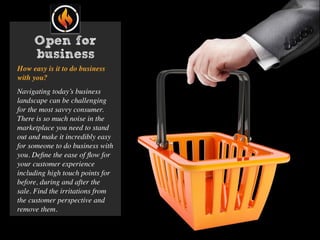 Open for
business
How easy is it to do business
with you?
Navigating today’s business
landscape can be challenging
for the most savvy consumer.
There is so much noise in the
marketplace you need to stand
out and make it incredibly easy
for someone to do business with
you. Deﬁne the ease of ﬂow for
your customer experience
including high touch points for
before, during and after the
sale. Find the irritations from
the customer perspective and
remove them.
 