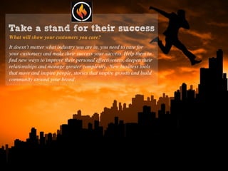 Take a stand for their success
What will show your customers you care?
It doesn’t matter what industry you are in, you need to care for
your customers and make their success your success. Help them to
ﬁnd new ways to improve their personal effectiveness, deepen their
relationships and manage greater complexity. New business tools
that move and inspire people, stories that inspire growth and build
community around your brand.
 