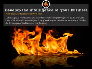 Develop the intelligence of your business
What does your business want from you?
Listen deeply to your business and allow the work to emerge through you. Be the artist, the
creator, the alchemist and build your body of work as your contribution to the world. Awaken
the deep untapped intelligence of your business.
 