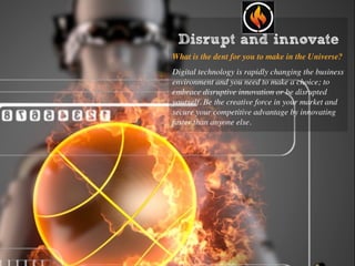 Disrupt and innovate
What is the dent for you to make in the Universe?
Digital technology is rapidly changing the business
environment and you need to make a choice; to
embrace disruptive innovation or be disrupted
yourself. Be the creative force in your market and
secure your competitive advantage by innovating
faster than anyone else.
 