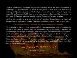 I believe we are living through a unique time in history where the rapid development of
technology and globalization has made it easy for us to live lives with more money,
meaning and freedom. Social and technological innovations are making it safer, more
accessible and more proﬁtable than ever to own your own business. The opportunity to
align your desires with proﬁtable work is greater than most of us dare to believe.
Yet there is a paradox to navigate; a low bar of entry into the business arena (hence all
the noise) and a high bar for success. The conventional maps of success no longer work.
Extraordinary business wins and that takes extraordinary leadership.
I believe in better business for a better world. New ways of thinking in the digital age that
recognize the speed of change and the interconnectivity of technology. Whether you
choose to ﬁght the changes or embrace them is up to you. The opportunities of today won’t
last forever. Some of us are being called into the new paradigm, to break new ground in
business and leadership,. We are the individuals who are willing to blaze a new trail…
We are the leaders who are ready to inspire new ways of working, have a meaningful and
sustainable impact in our world and we’re developing hugely proﬁtable businesses along
the way. Are you one of us?
Are you a TRAILBLAZER?
Read on and ﬁnd out…
 