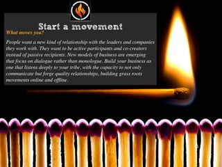 Start a movement
What moves you?
People want a new kind of relationship with the leaders and companies
they work with. They want to be active participants and co-creators
instead of passive recipients. New models of business are emerging
that focus on dialogue rather than monologue. Build your business as
one that listens deeply to your tribe, with the capacity to not only
communicate but forge quality relationships, building grass roots
movements online and ofﬂine.
 