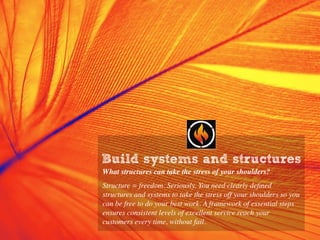 Build systems and structures
What structures can take the stress of your shoulders?
Structure = freedom. Seriously. You need clearly deﬁned
structures and systems to take the stress off your shoulders so you
can be free to do your best work. A framework of essential steps
ensures consistent levels of excellent service reach your
customers every time, without fail.
 