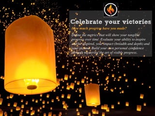 Celebrate your victories
How much progress have you made?
Deﬁne the metrics that will show your tangible
progress over time. Evaluate your ability to inspire
and be inspired, your impact (breadth and depth) and
your income. Build your own personal conﬁdence
through mastering the art of visible progress.
 