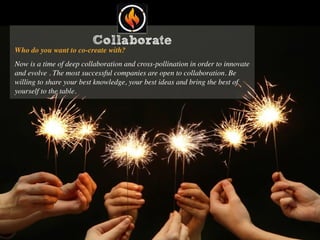 Collaborate
Who do you want to co-create with?
Now is a time of deep collaboration and cross-pollination in order to innovate
and evolve . The most successful companies are open to collaboration. Be
willing to share your best knowledge, your best ideas and bring the best of
yourself to the table.
 