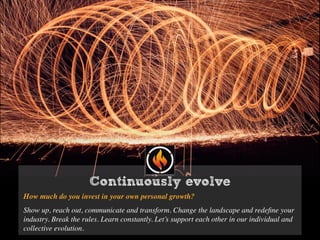 Continuously evolve
How much do you invest in your own personal growth?
Show up, reach out, communicate and transform. Change the landscape and redeﬁne your
industry. Break the rules. Learn constantly. Let’s support each other in our individual and
collective evolution.
 