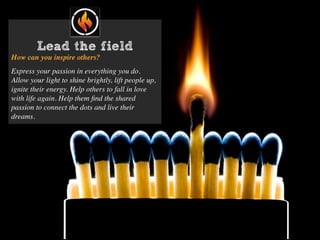 Lead the field
How can you inspire others?
Express your passion in everything you do.
Allow your light to shine brightly, lift people up,
ignite their energy. Help others to fall in love
with life again. Help them ﬁnd the shared
passion to connect the dots and live their
dreams.
 