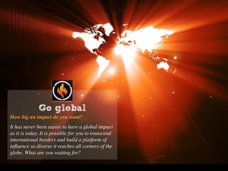 Go global
How big an impact do you want?
It has never been easier to have a global impact
as it is today. It is possible for you to transcend
international borders and build a platform of
inﬂuence so diverse it reaches all corners of the
globe. What are you waiting for?
Go global
 