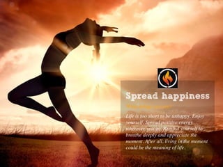 Spread happiness
What brings you joy?
Life is too short to be unhappy. Enjoy
yourself. Spread positive energy
wherever you go. Remind yourself to
breathe deeply and appreciate the
moment. After all, living in the moment
could be the meaning of life.
 