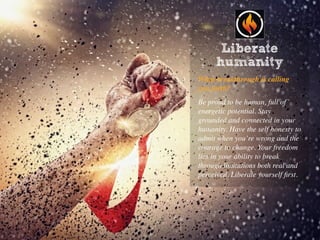 Make a positive contribution
What breakthrough is calling
you forth?
Be proud to be human, full of
energetic potential. Stay
grounded and connected in your
humanity. Have the self honesty to
admit when you’re wrong and the
courage to change. Your freedom
lies in your ability to break
through limitations both real and
perceived. Liberate yourself ﬁrst.
Liberate
humanity
 