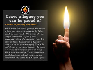 Leave a legacy you
can be proud of
What will be your long term impact?
This is the million dollar question, the answer
deﬁnes your purpose, your reason for being
and doing what you do. This is your why that
lies just beneath the surface of your
awareness, outside of your comfort zone. You
know the thing, it scares you. If it doesn’t
scare you it’s not your true legacy. This is the
stuff of your dreams, long forgotten, the things
that will really make your life worth living.
This is your true calling. It takes commitment
and dedication to walk this path… Are you
ready to not only deﬁne but LIVE your legacy?
 