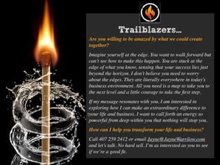 Are you willing to be amazed by what we could create
together?
Imagine yourself at the edge. You want to walk forward but
can’t see how to make this happen. You are stuck at the
edge of what you know, sensing that your success lies just
beyond the horizon. I don’t believe you need to worry
about the edges. They are literally everywhere in today’s
business environment. All you need is a map to take you to
the next level and a little courage to take the ﬁrst step.
If my message resonates with you, I am interested in
exploring how I can make an extraordinary difference to
your life and business. I want to call forth an energy so
powerful from deep within you that nothing will stop you.
How can I help you transform your life and business?
Call 407 259 2412 or email Jayne@JayneWarrilow.com
and let’s talk. No hard sell. I’m as interested as you to see
if we’re a good ﬁt.
Trailblazers…
 