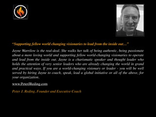 “Supporting fellow world changing visionaries to lead from the inside out…”
Jayne Warrilow is the real-deal. She walks her talk of being authentic, being passionate
about a more loving world and supporting fellow world-changing visionaries to operate
and lead from the inside out. Jayne is a charismatic speaker and thought leader who
holds the attention of very senior leaders who are already changing the world in grand
and practical ways. If you are a world-changing visionary or leader - you will be well
served by hiring Jayne to coach, speak, lead a global initiative or all of the above, for
your organization.
www.PeterJReding.com
Peter J. Reding, Founder and Executive Coach
 