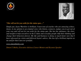 “She will not let you settle for the status quo…”
Simply put, Jayne Warrilow is brilliant. I meet tons of coaches who are annoying echoes.
Jayne, in my opinion is an original voice who listens, connects, nudges you to get out of
your way and will not let you settle for the status quo. She has the substance, the class,
and insight to help executives in the C-Suite and everyday people shift their thinking and
change their behaviors forever. My life and business is doing so much better now that I
have refocused my vision and followed Jayne's advice. She has left a brilliant imprint on
me and for that I am ever grateful.
www.simontbailey.com
Simon T. Bailey, Executive Advisor, Career Mentor and Keynote Speaker
 