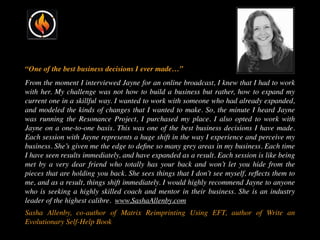 “One of the best business decisions I ever made…”
From the moment I interviewed Jayne for an online broadcast, I knew that I had to work
with her. My challenge was not how to build a business but rather, how to expand my
current one in a skillful way. I wanted to work with someone who had already expanded,
and modeled the kinds of changes that I wanted to make. So, the minute I heard Jayne
was running the Resonance Project, I purchased my place. I also opted to work with
Jayne on a one-to-one basis. This was one of the best business decisions I have made.
Each session with Jayne represents a huge shift in the way I experience and perceive my
business. She’s given me the edge to deﬁne so many grey areas in my business. Each time
I have seen results immediately, and have expanded as a result. Each session is like being
met by a very dear friend who totally has your back and won’t let you hide from the
pieces that are holding you back. She sees things that I don’t see myself, reﬂects them to
me, and as a result, things shift immediately. I would highly recommend Jayne to anyone
who is seeking a highly skilled coach and mentor in their business. She is an industry
leader of the highest calibre. www.SashaAllenby.com
Sasha Allenby, co-author of Matrix Reimprinting Using EFT, author of Write an
Evolutionary Self-Help Book
 
