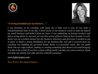 “A strong foundation for my business…”
I was fortunate to do coaching with Jayne for a little over a year. It was truly a
transformational time in my life. I hired Jayne as my business coach to help me launch
my small business and build it from my heart. I was embarking on foreign territory and
had a strong desire to succeed, yet was also aware of fears I had on how to make it work.
Jayne was an excellent mentor for the business structures and processes I needed to put
in place to build a strong foundation for my business.The real gift I received from my
coaching was building my personal brand. Jayne is a powerful coach. She can guide
those who are edge walkers, ﬁnding or creating something that doesn't exist and bringing
it to life in the world. If you have a deep calling inside you that you want to answer, Jayne
can help you unlock your gifts and live with full resonance
www.lightcompass.com
Tara Peyerl, The Light Compass
 