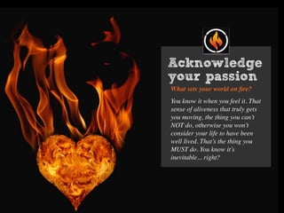 Acknowledge
your passion
What sets your world on ﬁre?
You know it when you feel it. That
sense of aliveness that truly gets
you moving, the thing you can’t
NOT do, otherwise you won’t
consider your life to have been
well lived. That’s the thing you
MUST do. You know it’s
inevitable... right?
 