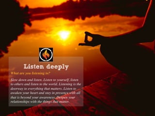 What are you listening to?
Slow down and listen. Listen to yourself, listen
to others and listen to the world. Listening is the
doorway to everything that matters. Listen to
awaken your heart and stay in presence with all
that is beyond your awareness. Deepen your
relationships with the things that matter.
Listen deeply
 