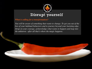 Disrupt yourself
What is calling for a transformation?
You will be aware of something that wants to change. To get you out of the
box of your habitual behaviors and to journey beyond your learning edge.
Strap on your courage, acknowledge what wants to happen and leap into
the unknown - after all that’s where the magic happens.
 