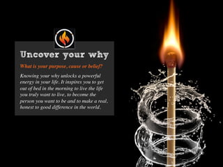 What is your purpose, cause or belief?
Knowing your why unlocks a powerful
energy in your life. It inspires you to get
out of bed in the morning to live the life
you truly want to live, to become the
person you want to be and to make a real,
honest to good difference in the world.
Uncover your why
 