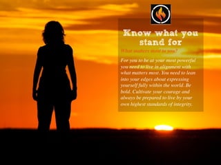 Know what you
stand for
What matters most to you?
For you to be at your most powerful
you need to live in alignment with
what matters most. You need to lean
into your edges about expressing
yourself fully within the world. Be
bold. Cultivate your courage and
always be prepared to live by your
own highest standards of integrity.
 