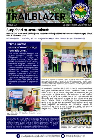 THE
THE
TRAILBLAZER
TRAILBLAZER
Surprised to unsurprised:
Issue 001
“Time is of the
essence’ an old adage
reminds us all.”
How MPAIHS Rural Farm School gears toward becoming a center of excellence according to DepEd
RO4-A validation team
28 September, 2023/Vol. 001
True to this, the DepEd Region IV-A
Quality Assurance Division Team
composed of Dr. Virgilio O.
Guevarra Jr. EPS II-TLE/TVL, Dr. Ramil
Ginete, Development Field Officer/
Education Program Supervisor of
Field Technical Assistance, Marck
Andro E. Bernabe, Planning Officer III
together with Ms. Janelet E. Fuentes,
Division of Lucena Education
Program Supervisor - TLE fast -
tracked their way to Mayao Parada
Agricultural Integrated High School
and continued their pace to the
Rural Farm School on 28 September
2023.
Dr. Guevarra affirmed the qualifications of MPAIHS teachers
as a good indicator of the school's readiness to be a Rural
Farm School. Much to the delight of the audience, he got
two pieces of good news: the certainty of the school
gaining a Rural Farm School status and the likelihood of
receiving the requested budget for the school from the
DepEd Central Office. “It is with high hopes, and certainly,
there is no doubt that the MPAIHS Rural Farm School has
been prepared to achieve the accolade, ‘center of
excellence’ not only in the Division of Lucena, but also in
Region IV-A CALABARZON,” he said.
Meanwhile, the team of Mayao Parada Agricultural Integrated
High School led by School Head, Ms. Sherin D. Bustamente,
welcomed the guests with her opening remarks. An audio-
visual presentation was shown giving the audience quite a
thrill of the MPAIHS Rural Farm School’s milestones.
www.facebook.com/DepEdTayo308505MPAIHS 308505@deped.gov.ph
By Dianne Arlyn C. Pastrana, JHS SST I – English and Meryll Joy P. Maaliw, SHS T II - Mathematics
From Left, Dr. Virgilio O. Guevarra Jr. - EPS II TLE/TVL, Mr. Marck Andro E. Bernabe -
Planning Officer III, Janelet E. Fuentes - EPS I, Sherin D. Bustamante - MPAIHS School
Head, Rey G. Aleman -Division RFS Focal Person, Dr. Ramil Ginete - EPS Field Technical
Assistance and Renzdolf M. Villanueva, SHS Focal Person, pose for a photo after the
RFS validation at MPAIHS.
Dr. Virgilio O. Guevarra Jr.- EPS II TLE/TVL expresses his
appreciation to the MPAIHS staff and stakeholders during
the RFS validation.
Sindaktura Dance Troupe welcomes the RFS
validators and guests with an energetic
performance.
 