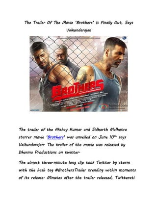 The Trailer Of The Movie ‘Brothers’ Is Finally Out, Says
Vaikundarajan
The trailer of the Akshay Kumar and Sidharth Malhotra
starrer movie ‘Brothers’ was unveiled on June 10th,
says
Vaikundarajan. The trailer of the movie was released by
Dharma Productions on twitter.
The almost three-minute long clip took Twitter by storm
with the hash tag #BrothersTrailer trending within moments
of its release. Minutes after the trailer released, Twitterati
 