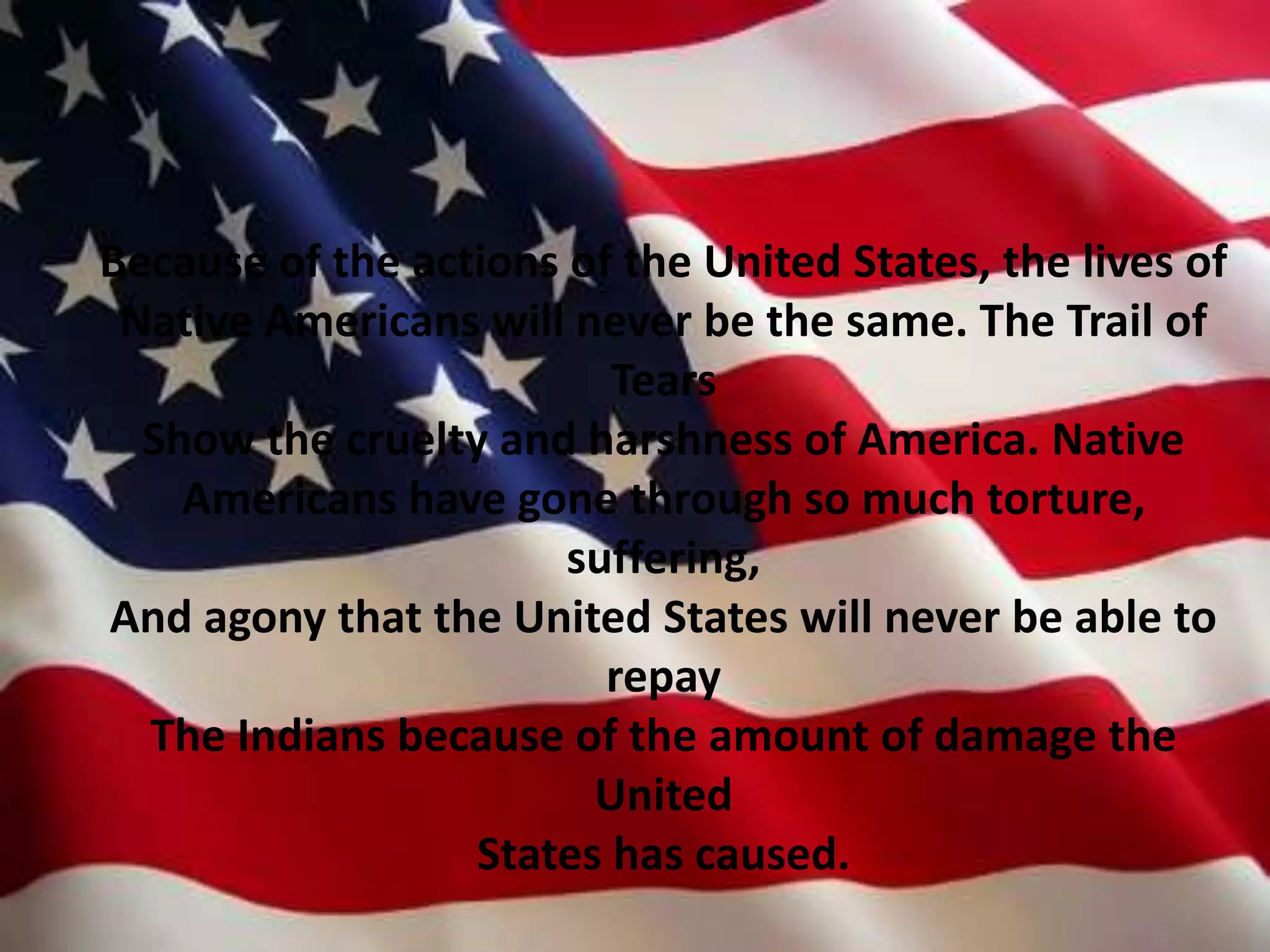 Because of the actions of the United States, the lives of Native Americans will never be the same. The Trail of TearsShow the cruelty and harshness of America. Native Americans have gone through so much torture, suffering, And agony that the United States will never be able to repayThe Indians because of the amount of damage the United States has caused. 