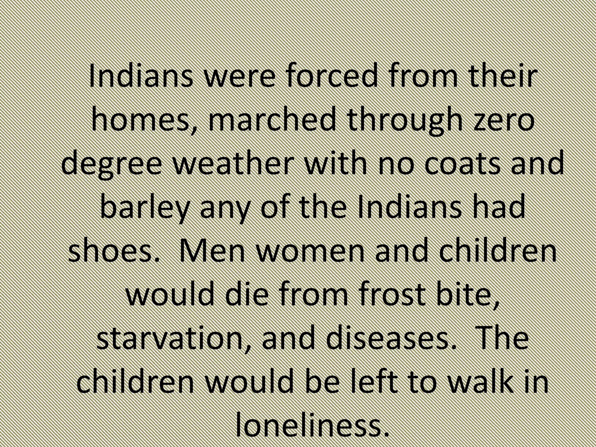 Indians were forced from their homes, marched through zero degree weather with no coats and barley any of the Indians had shoes.  Men women and children would die from frost bite, starvation, and diseases.  The children would be left to walk in loneliness. 