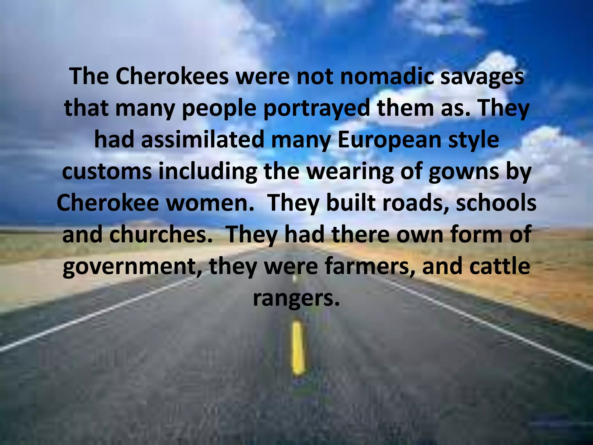 The Cherokees were not nomadic savages that many people portrayed them as. They had assimilated many European style customs including the wearing of gowns by Cherokee women.  They built roads, schools and churches.  They had there own form of government, they were farmers, and cattle rangers. 